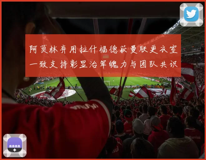 阿莫林弃用拉什福德获曼联更衣室一致支持彰显治军魄力与团队共识